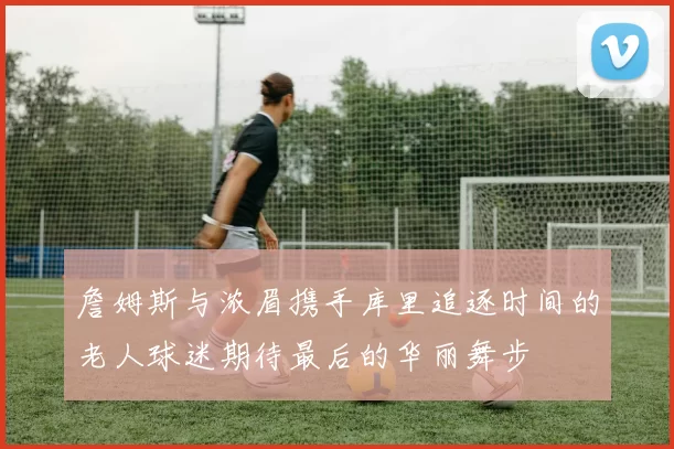 詹姆斯与浓眉携手库里追逐时间的老人球迷期待最后的华丽舞步